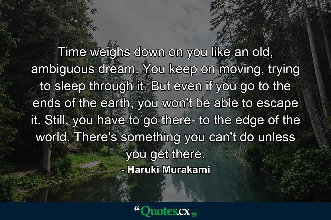 Time weighs down on you like an old, ambiguous dream. You keep on moving, trying to sleep through it. But even if you go to the ends of the earth, you won't be able to escape it. Still, you have to go there- to the edge of the world. There's something you can't do unless you get there. - Quote by Haruki Murakami