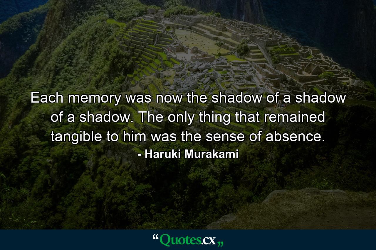 Each memory was now the shadow of a shadow of a shadow. The only thing that remained tangible to him was the sense of absence. - Quote by Haruki Murakami