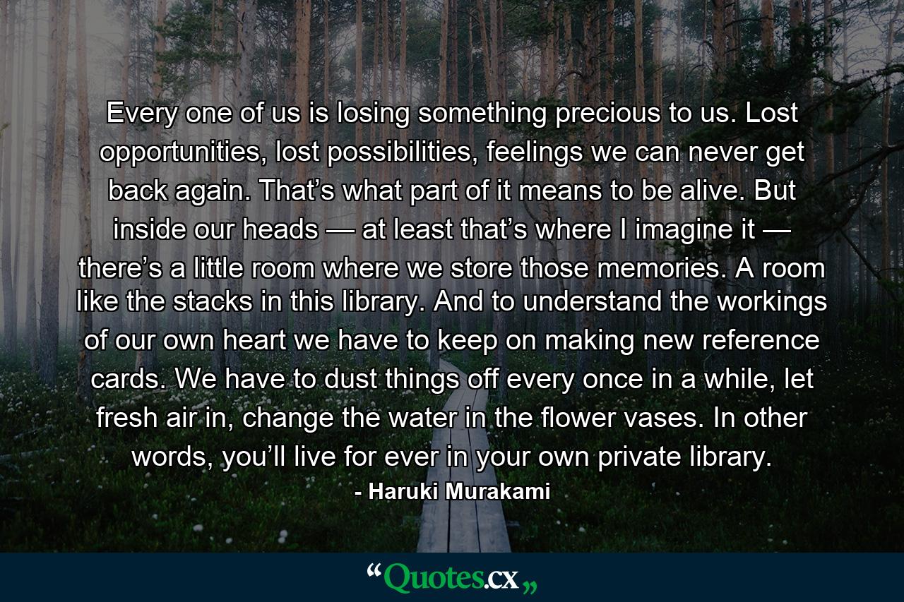 Every one of us is losing something precious to us. Lost opportunities, lost possibilities, feelings we can never get back again. That’s what part of it means to be alive. But inside our heads — at least that’s where I imagine it — there’s a little room where we store those memories. A room like the stacks in this library. And to understand the workings of our own heart we have to keep on making new reference cards. We have to dust things off every once in a while, let fresh air in, change the water in the flower vases. In other words, you’ll live for ever in your own private library. - Quote by Haruki Murakami