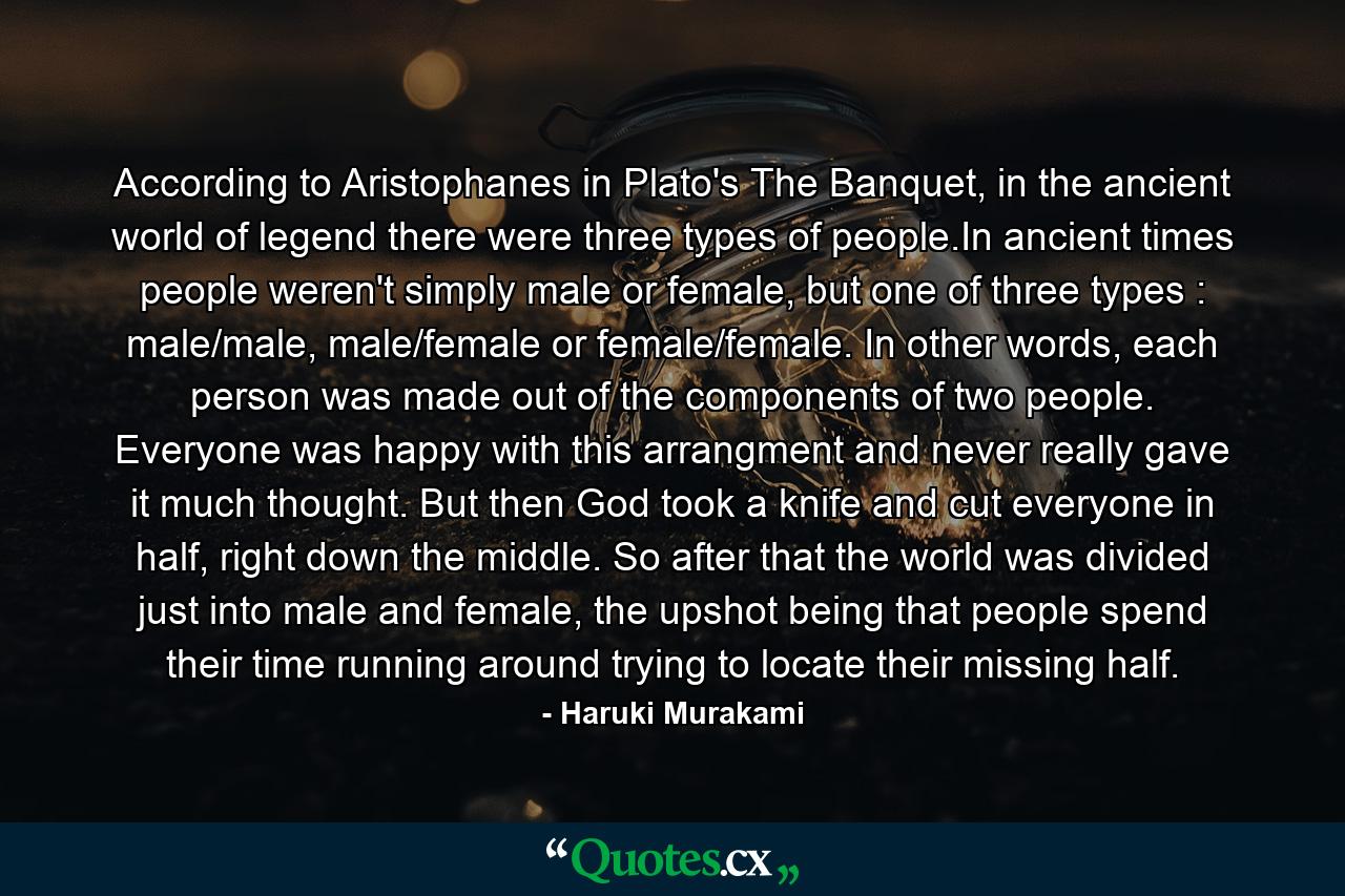 According to Aristophanes in Plato's The Banquet, in the ancient world of legend there were three types of people.In ancient times people weren't simply male or female, but one of three types : male/male, male/female or female/female. In other words, each person was made out of the components of two people. Everyone was happy with this arrangment and never really gave it much thought. But then God took a knife and cut everyone in half, right down the middle. So after that the world was divided just into male and female, the upshot being that people spend their time running around trying to locate their missing half. - Quote by Haruki Murakami