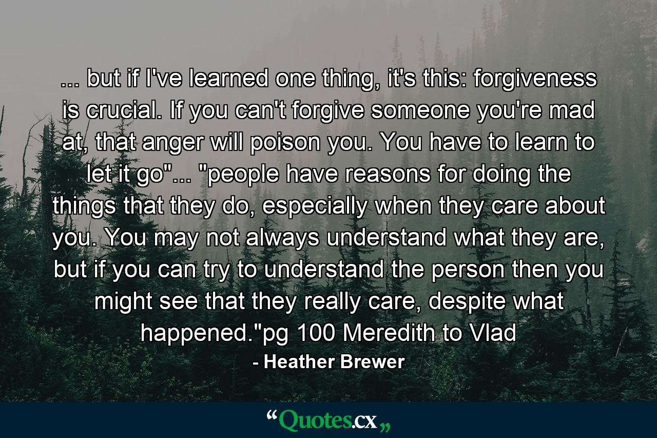 ... but if I've learned one thing, it's this: forgiveness is crucial. If you can't forgive someone you're mad at, that anger will poison you. You have to learn to let it go