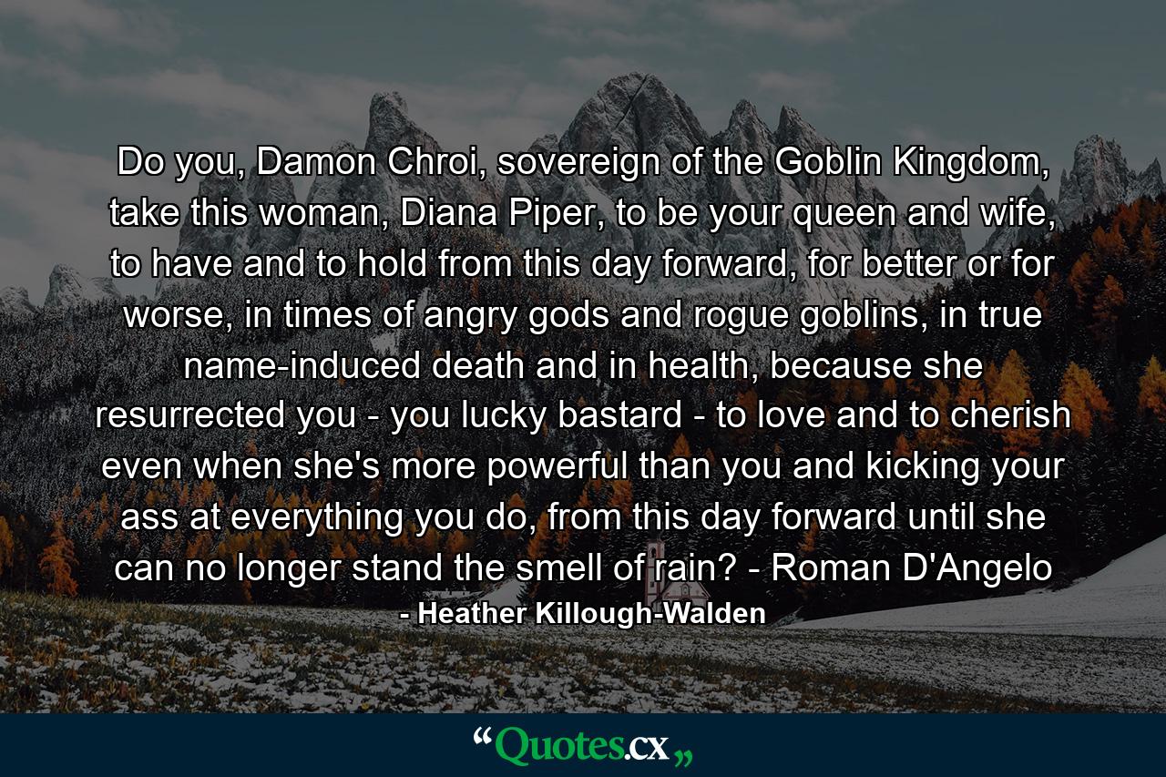 Do you, Damon Chroi, sovereign of the Goblin Kingdom, take this woman, Diana Piper, to be your queen and wife, to have and to hold from this day forward, for better or for worse, in times of angry gods and rogue goblins, in true name-induced death and in health, because she resurrected you - you lucky bastard - to love and to cherish even when she's more powerful than you and kicking your ass at everything you do, from this day forward until she can no longer stand the smell of rain? - Roman D'Angelo - Quote by Heather Killough-Walden