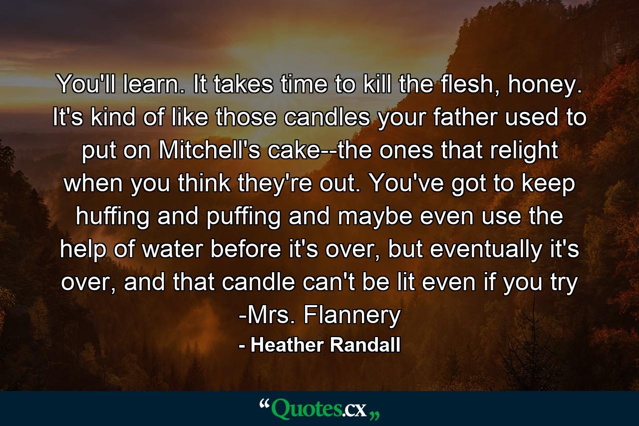 You'll learn. It takes time to kill the flesh, honey. It's kind of like those candles your father used to put on Mitchell's cake--the ones that relight when you think they're out. You've got to keep huffing and puffing and maybe even use the help of water before it's over, but eventually it's over, and that candle can't be lit even if you try -Mrs. Flannery - Quote by Heather Randall