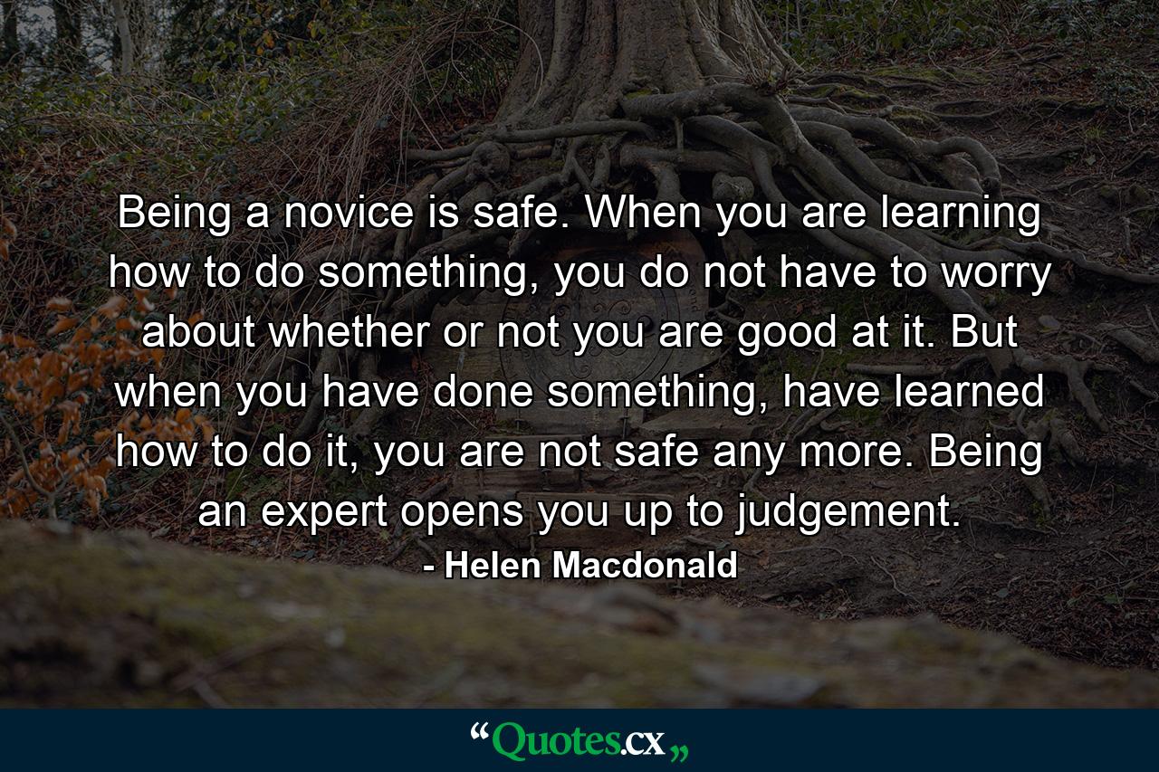 Being a novice is safe. When you are learning how to do something, you do not have to worry about whether or not you are good at it. But when you have done something, have learned how to do it, you are not safe any more. Being an expert opens you up to judgement. - Quote by Helen Macdonald