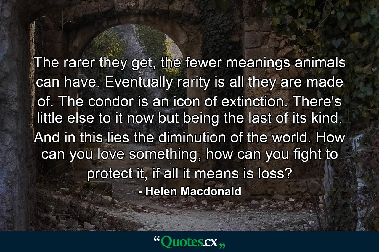 The rarer they get, the fewer meanings animals can have. Eventually rarity is all they are made of. The condor is an icon of extinction. There's little else to it now but being the last of its kind. And in this lies the diminution of the world. How can you love something, how can you fight to protect it, if all it means is loss? - Quote by Helen Macdonald