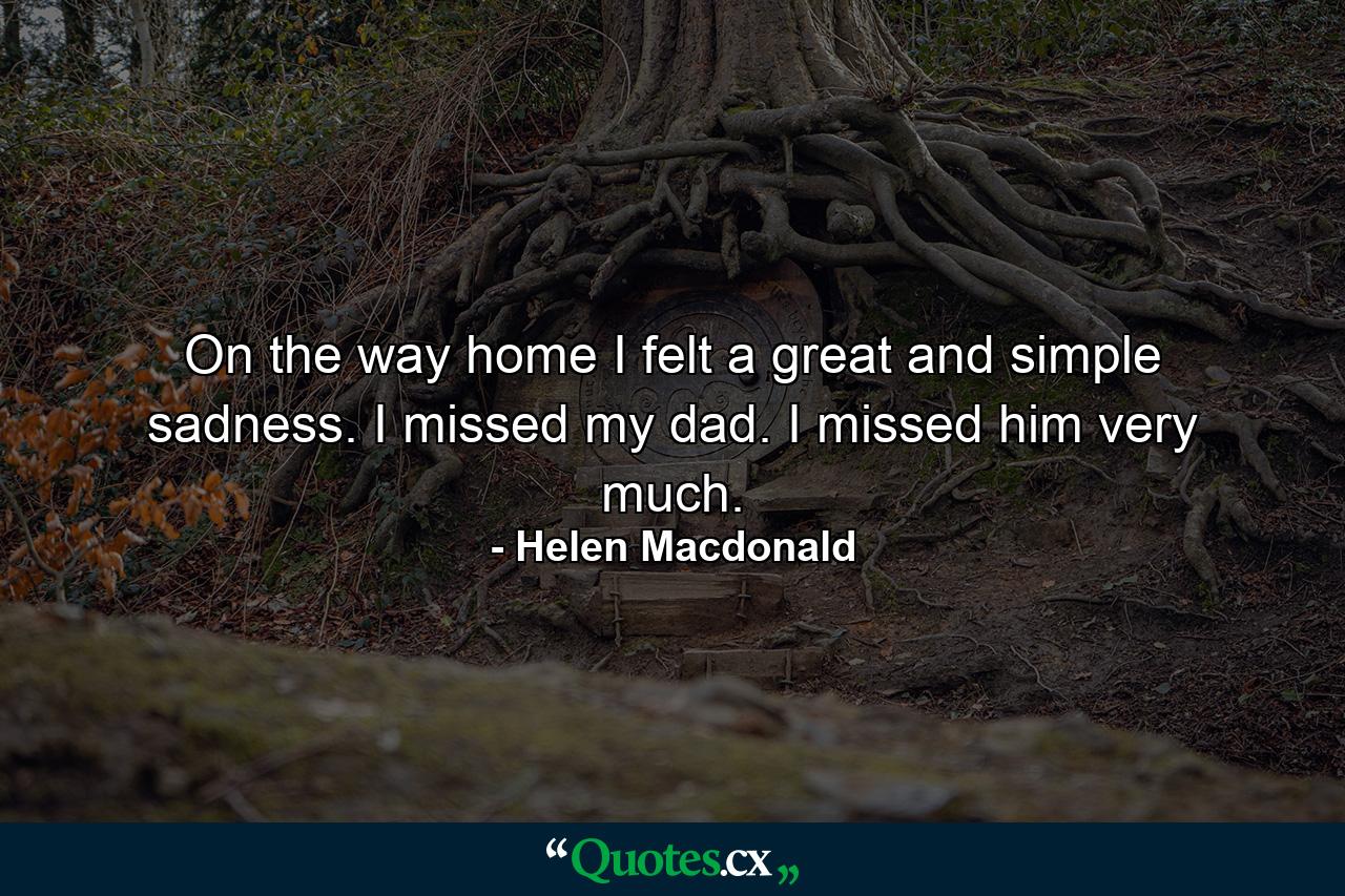 On the way home I felt a great and simple sadness. I missed my dad. I missed him very much. - Quote by Helen Macdonald