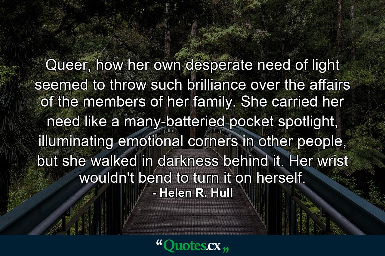 Queer, how her own desperate need of light seemed to throw such brilliance over the affairs of the members of her family. She carried her need like a many-batteried pocket spotlight, illuminating emotional corners in other people, but she walked in darkness behind it. Her wrist wouldn't bend to turn it on herself. - Quote by Helen R. Hull