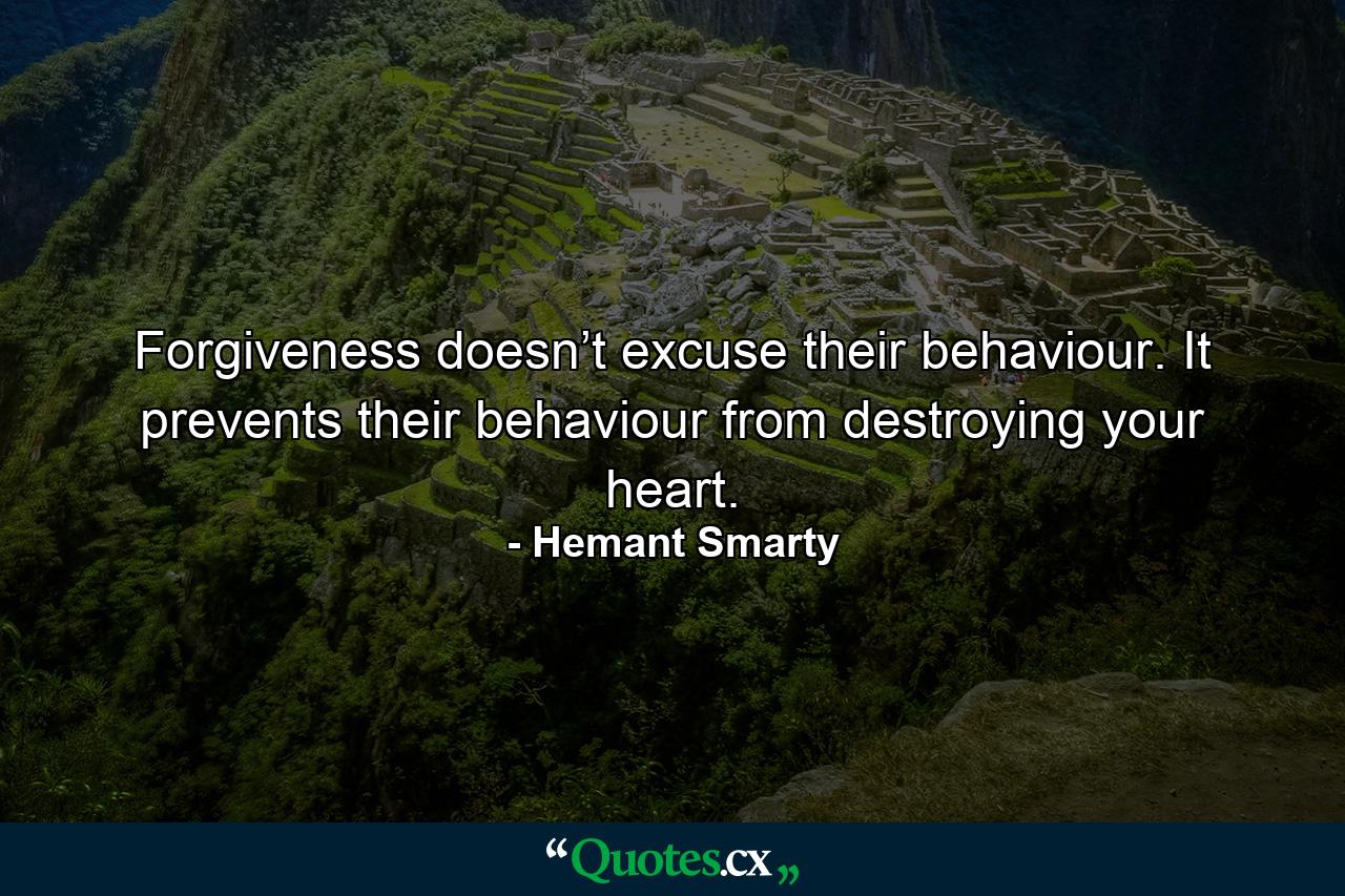 Forgiveness doesn’t excuse their behaviour. It prevents their behaviour from destroying your heart. - Quote by Hemant Smarty