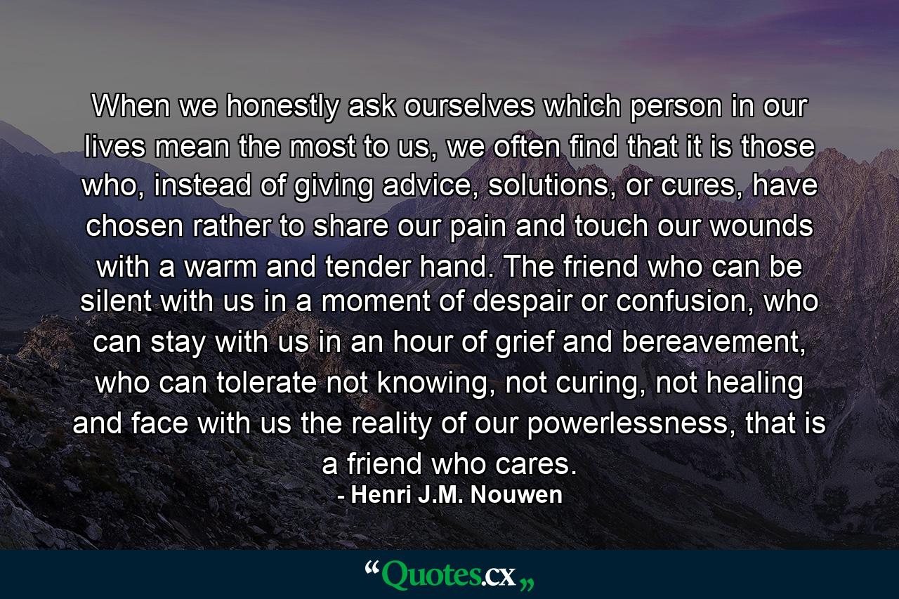 When we honestly ask ourselves which person in our lives mean the most to us, we often find that it is those who, instead of giving advice, solutions, or cures, have chosen rather to share our pain and touch our wounds with a warm and tender hand. The friend who can be silent with us in a moment of despair or confusion, who can stay with us in an hour of grief and bereavement, who can tolerate not knowing, not curing, not healing and face with us the reality of our powerlessness, that is a friend who cares. - Quote by Henri J.M. Nouwen