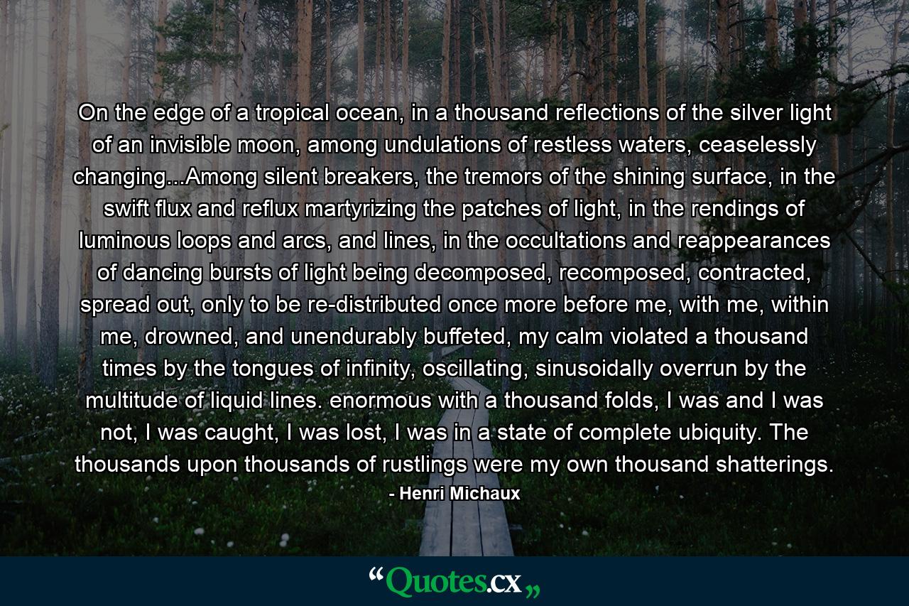 On the edge of a tropical ocean, in a thousand reflections of the silver light of an invisible moon, among undulations of restless waters, ceaselessly changing...Among silent breakers, the tremors of the shining surface, in the swift flux and reflux martyrizing the patches of light, in the rendings of luminous loops and arcs, and lines, in the occultations and reappearances of dancing bursts of light being decomposed, recomposed, contracted, spread out, only to be re-distributed once more before me, with me, within me, drowned, and unendurably buffeted, my calm violated a thousand times by the tongues of infinity, oscillating, sinusoidally overrun by the multitude of liquid lines. enormous with a thousand folds, I was and I was not, I was caught, I was lost, I was in a state of complete ubiquity. The thousands upon thousands of rustlings were my own thousand shatterings. - Quote by Henri Michaux