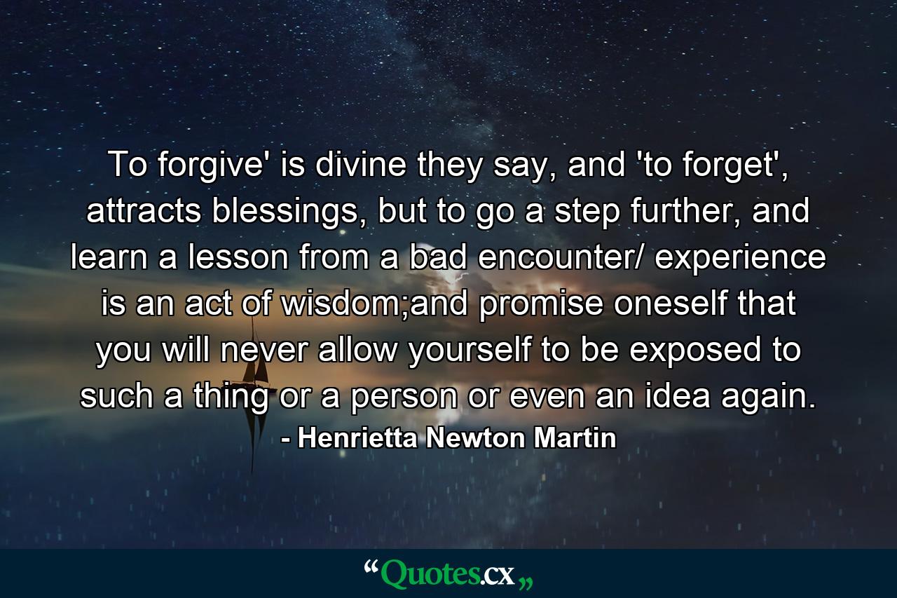 To forgive' is divine they say, and 'to forget', attracts blessings, but to go a step further, and learn a lesson from a bad encounter/ experience is an act of wisdom;and promise oneself that you will never allow yourself to be exposed to such a thing or a person or even an idea again. - Quote by Henrietta Newton Martin