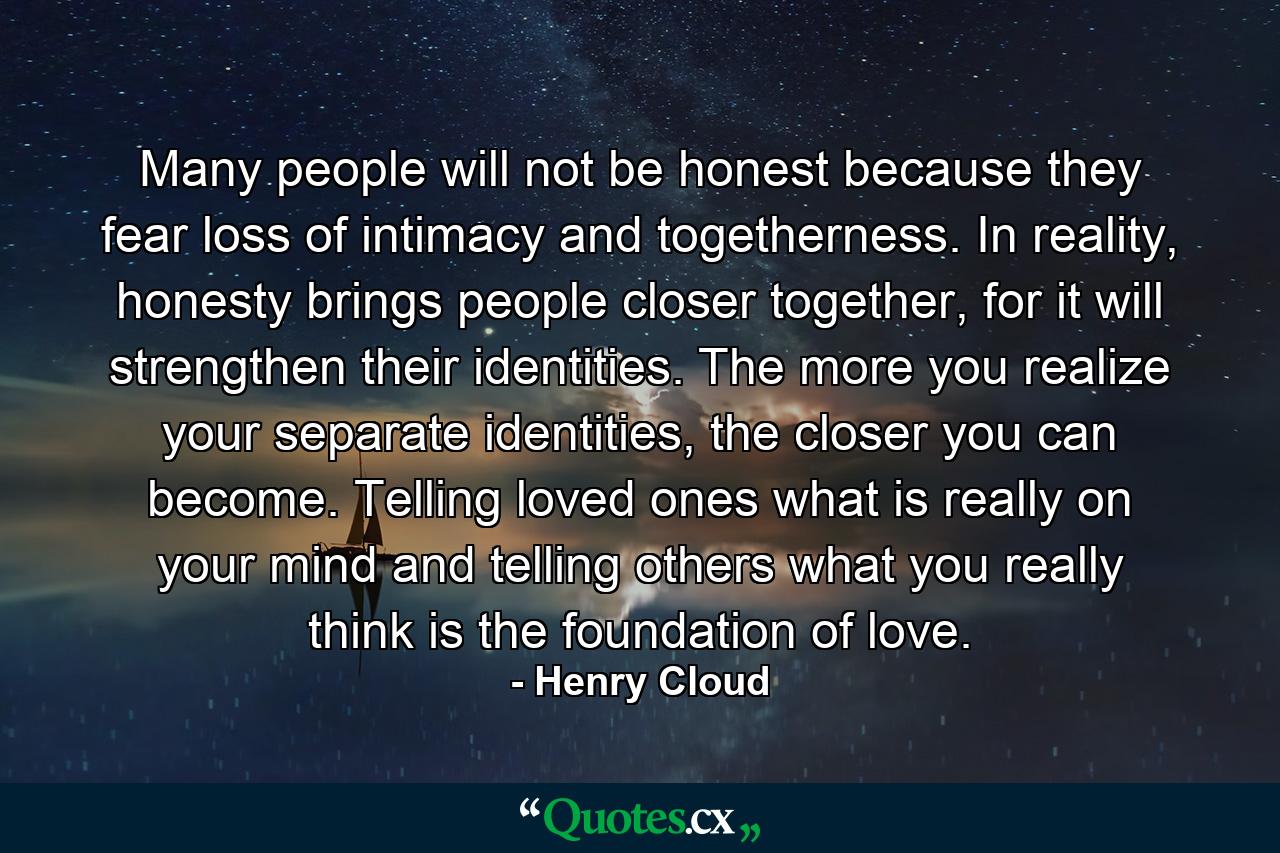 Many people will not be honest because they fear loss of intimacy and togetherness. In reality, honesty brings people closer together, for it will strengthen their identities. The more you realize your separate identities, the closer you can become. Telling loved ones what is really on your mind and telling others what you really think is the foundation of love. - Quote by Henry Cloud