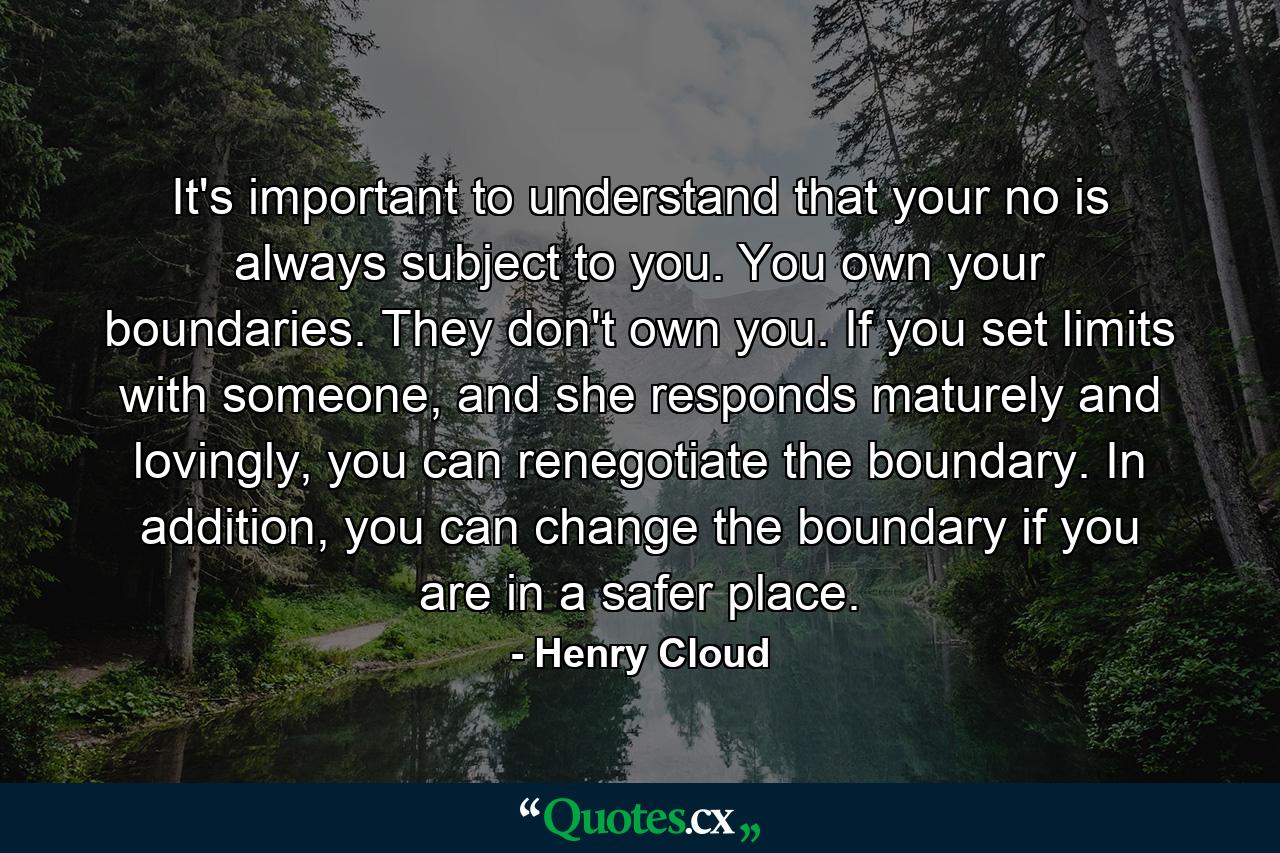 It's important to understand that your no is always subject to you. You own your boundaries. They don't own you. If you set limits with someone, and she responds maturely and lovingly, you can renegotiate the boundary. In addition, you can change the boundary if you are in a safer place. - Quote by Henry Cloud