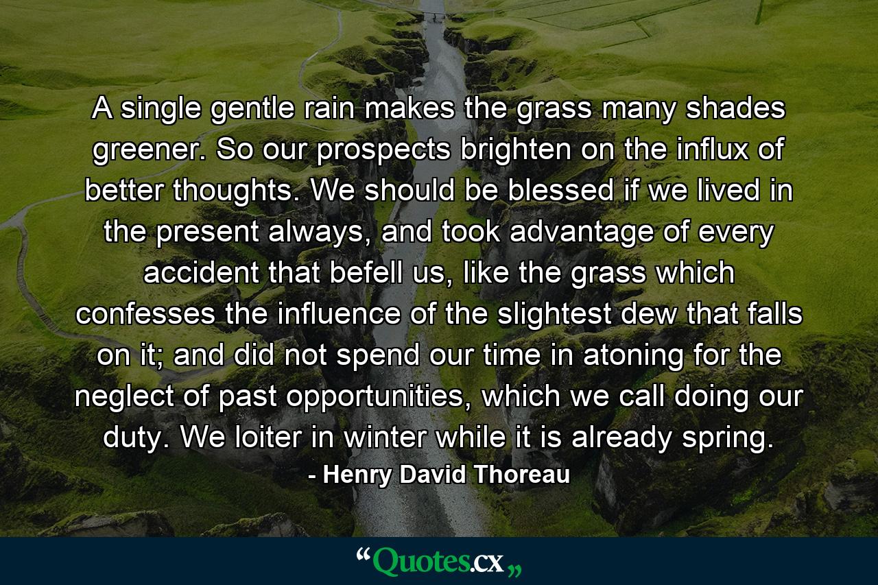 A single gentle rain makes the grass many shades greener. So our prospects brighten on the influx of better thoughts. We should be blessed if we lived in the present always, and took advantage of every accident that befell us, like the grass which confesses the influence of the slightest dew that falls on it; and did not spend our time in atoning for the neglect of past opportunities, which we call doing our duty. We loiter in winter while it is already spring. - Quote by Henry David Thoreau