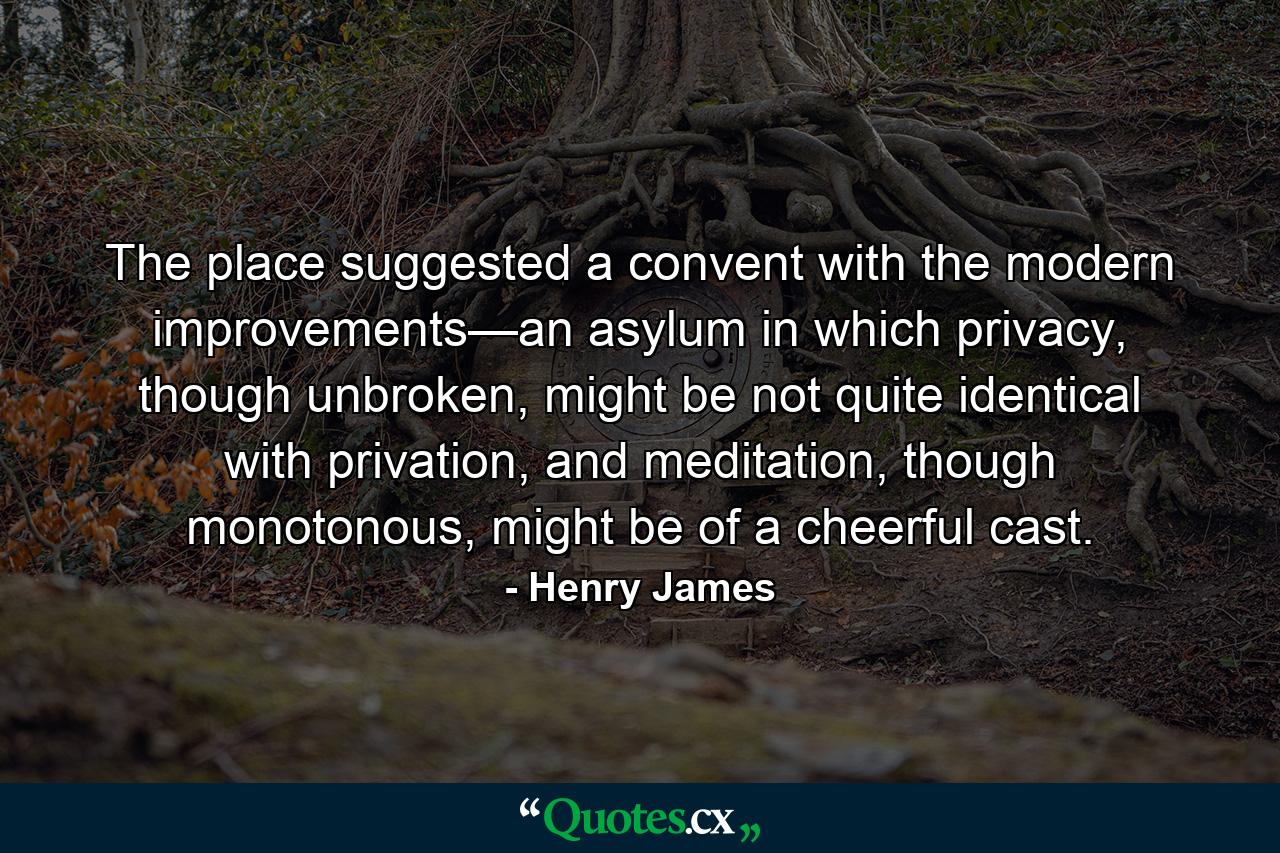 The place suggested a convent with the modern improvements—an asylum in which privacy, though unbroken, might be not quite identical with privation, and meditation, though monotonous, might be of a cheerful cast. - Quote by Henry James