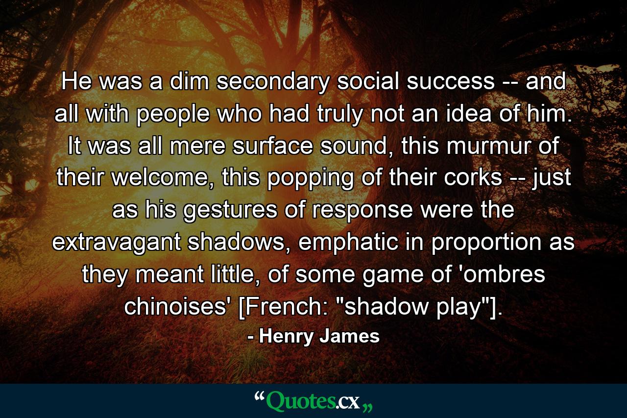 He was a dim secondary social success -- and all with people who had truly not an idea of him. It was all mere surface sound, this murmur of their welcome, this popping of their corks -- just as his gestures of response were the extravagant shadows, emphatic in proportion as they meant little, of some game of 'ombres chinoises' [French: 