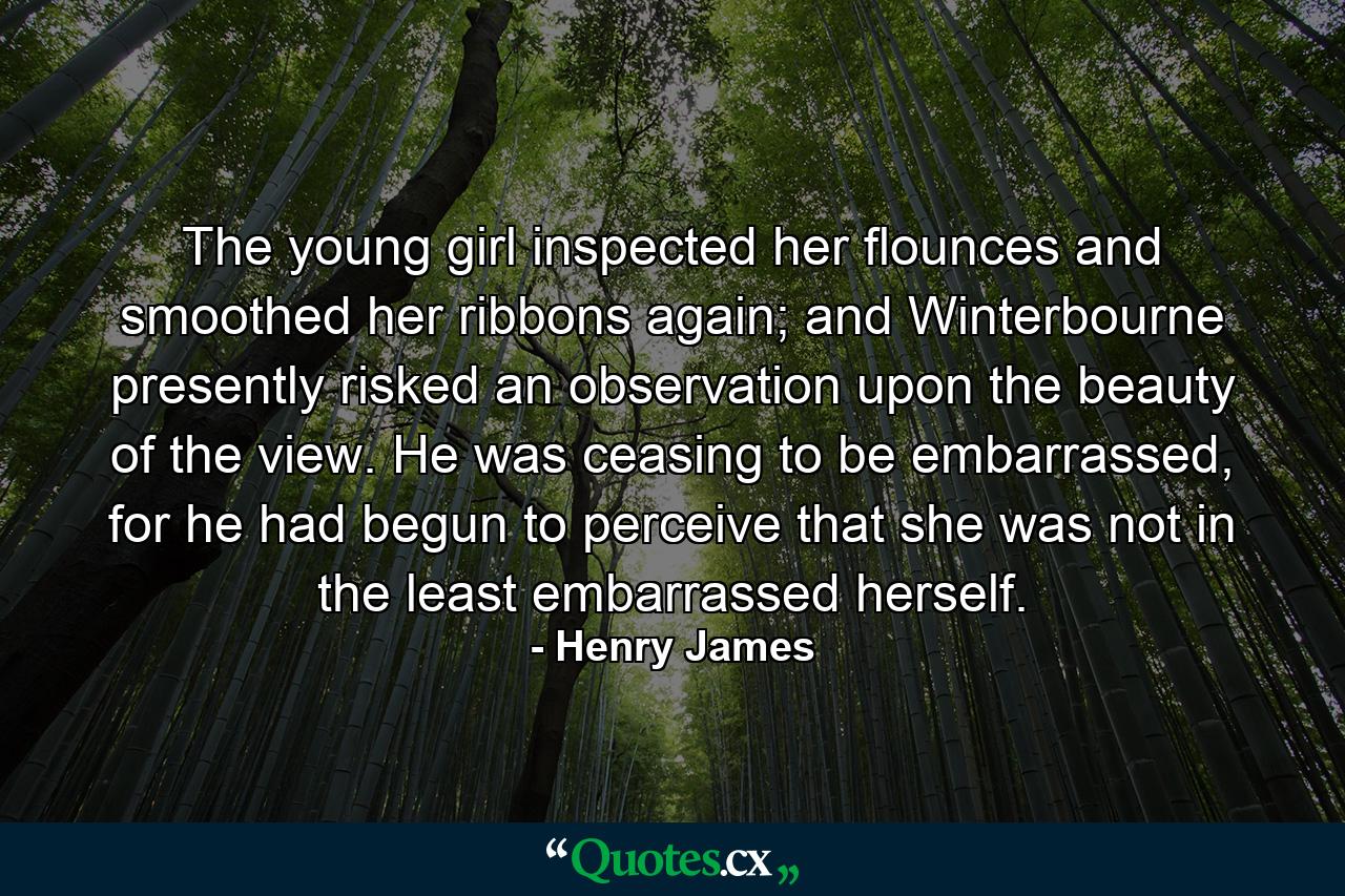 The young girl inspected her flounces and smoothed her ribbons again; and Winterbourne presently risked an observation upon the beauty of the view. He was ceasing to be embarrassed, for he had begun to perceive that she was not in the least embarrassed herself. - Quote by Henry James