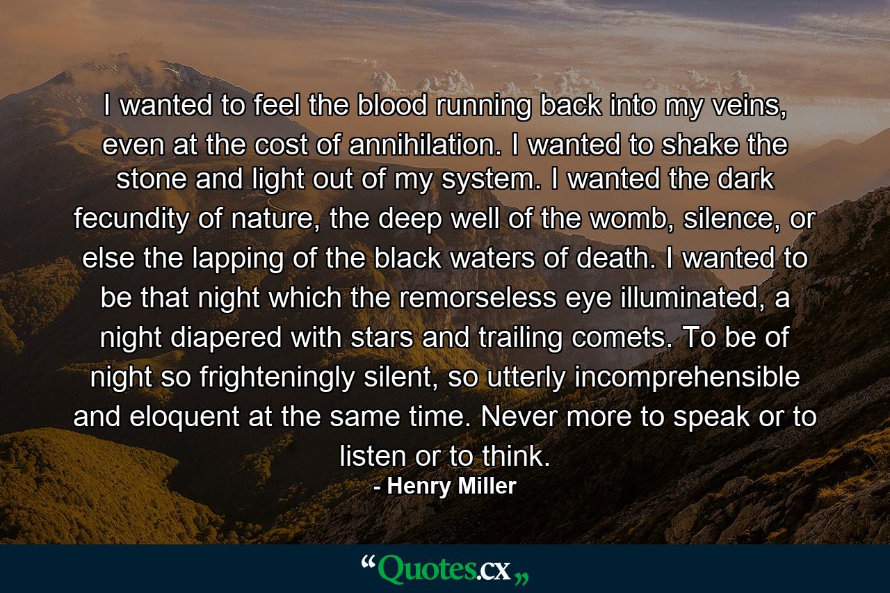 I wanted to feel the blood running back into my veins, even at the cost of annihilation. I wanted to shake the stone and light out of my system. I wanted the dark fecundity of nature, the deep well of the womb, silence, or else the lapping of the black waters of death. I wanted to be that night which the remorseless eye illuminated, a night diapered with stars and trailing comets. To be of night so frighteningly silent, so utterly incomprehensible and eloquent at the same time. Never more to speak or to listen or to think. - Quote by Henry Miller