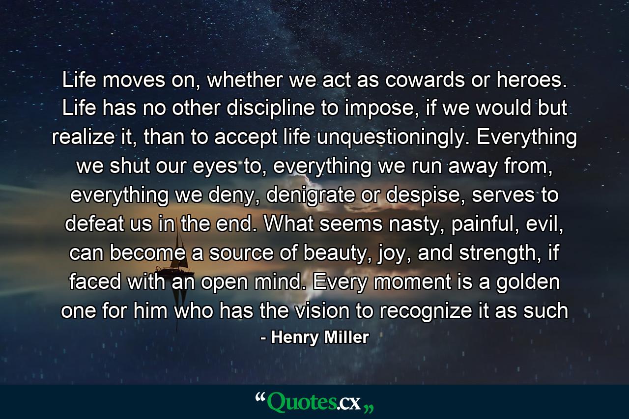 Life moves on, whether we act as cowards or heroes. Life has no other discipline to impose, if we would but realize it, than to accept life unquestioningly. Everything we shut our eyes to, everything we run away from, everything we deny, denigrate or despise, serves to defeat us in the end. What seems nasty, painful, evil, can become a source of beauty, joy, and strength, if faced with an open mind. Every moment is a golden one for him who has the vision to recognize it as such - Quote by Henry Miller