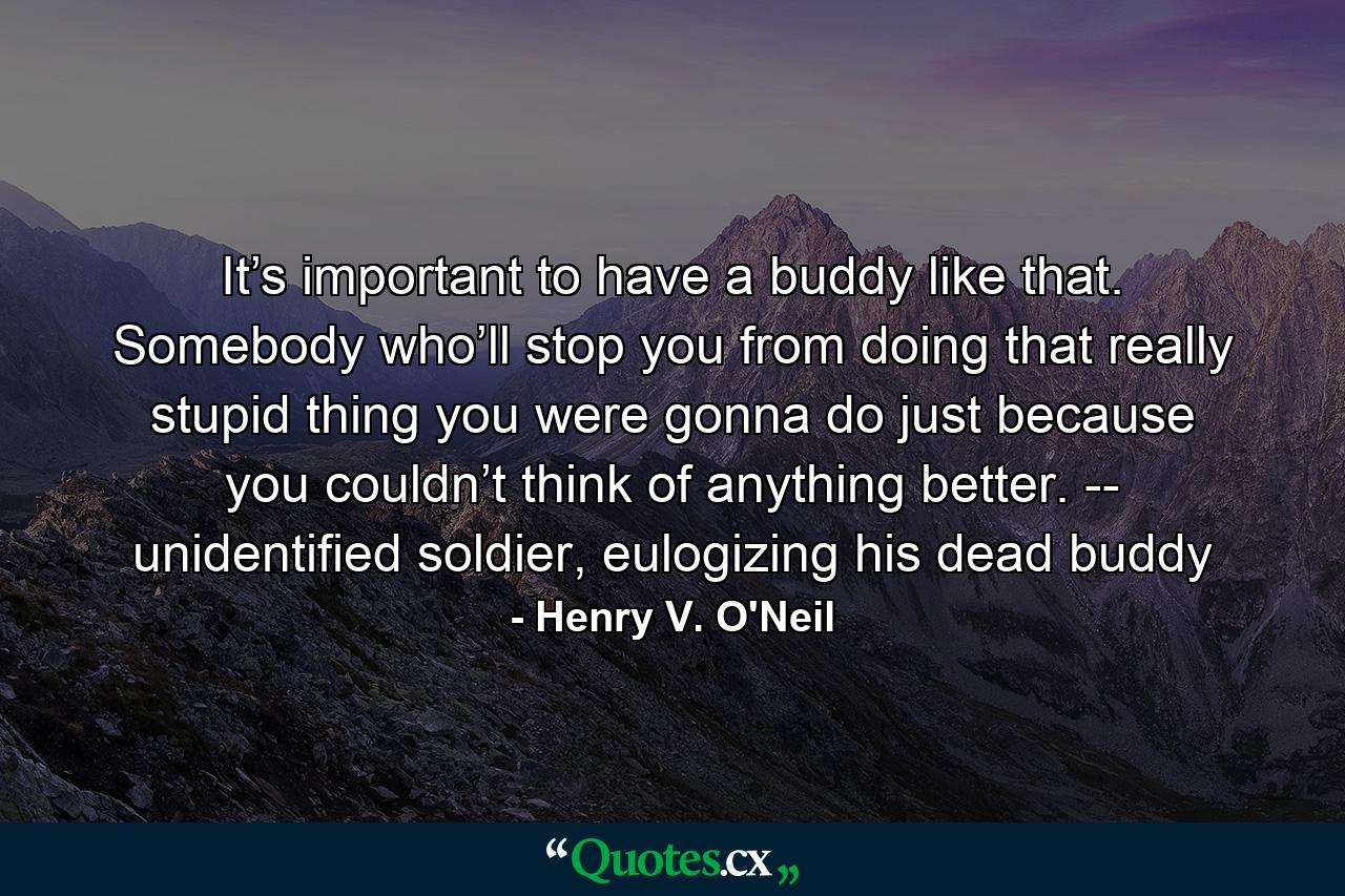 It’s important to have a buddy like that. Somebody who’ll stop you from doing that really stupid thing you were gonna do just because you couldn’t think of anything better. -- unidentified soldier, eulogizing his dead buddy - Quote by Henry V. O'Neil