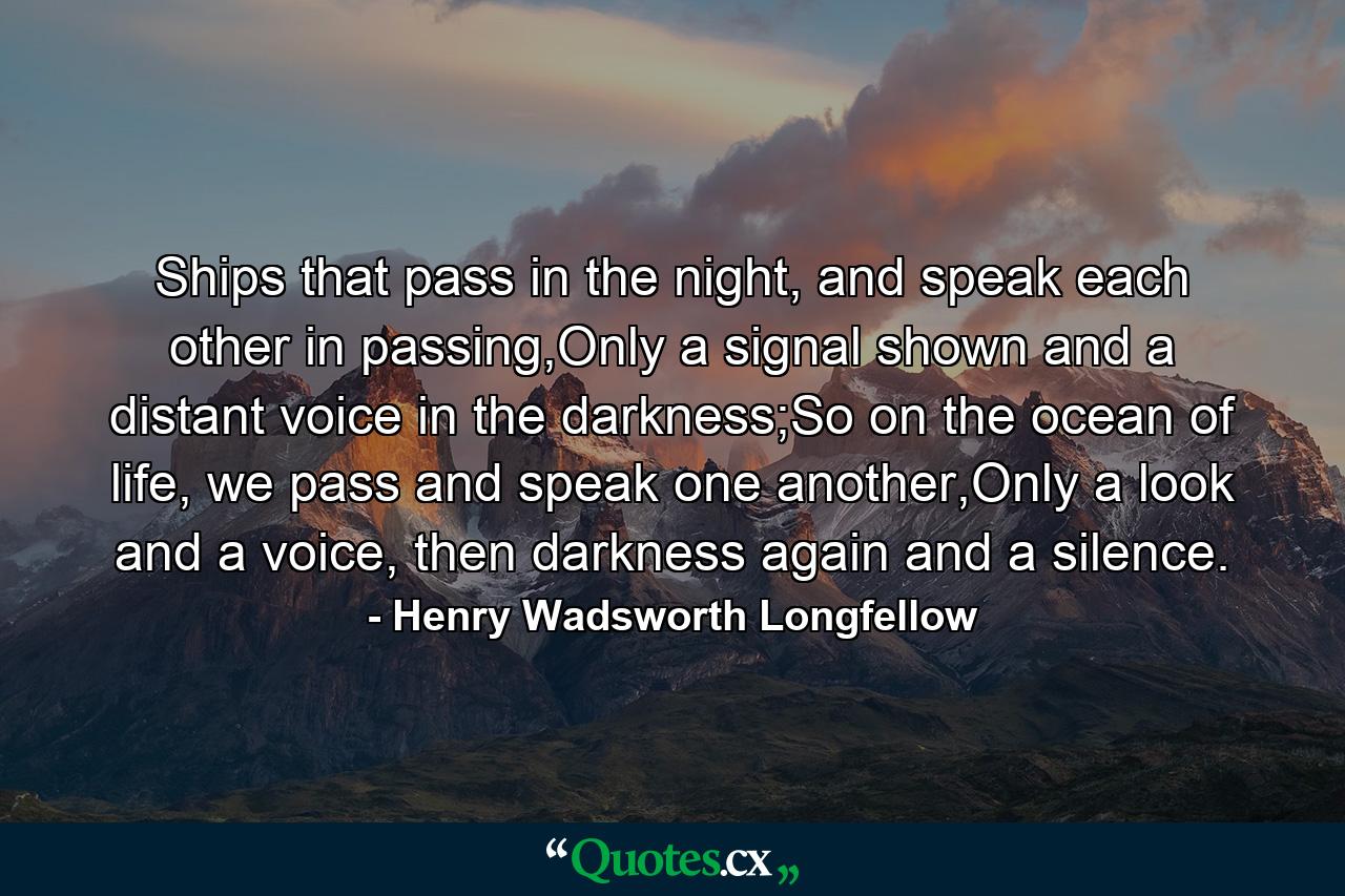 Ships that pass in the night, and speak each other in passing,Only a signal shown and a distant voice in the darkness;So on the ocean of life, we pass and speak one another,Only a look and a voice, then darkness again and a silence. - Quote by Henry Wadsworth Longfellow