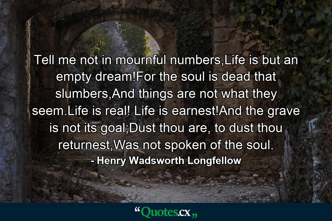 Tell me not in mournful numbers,Life is but an empty dream!For the soul is dead that slumbers,And things are not what they seem.Life is real! Life is earnest!And the grave is not its goal;Dust thou are, to dust thou returnest,Was not spoken of the soul. - Quote by Henry Wadsworth Longfellow