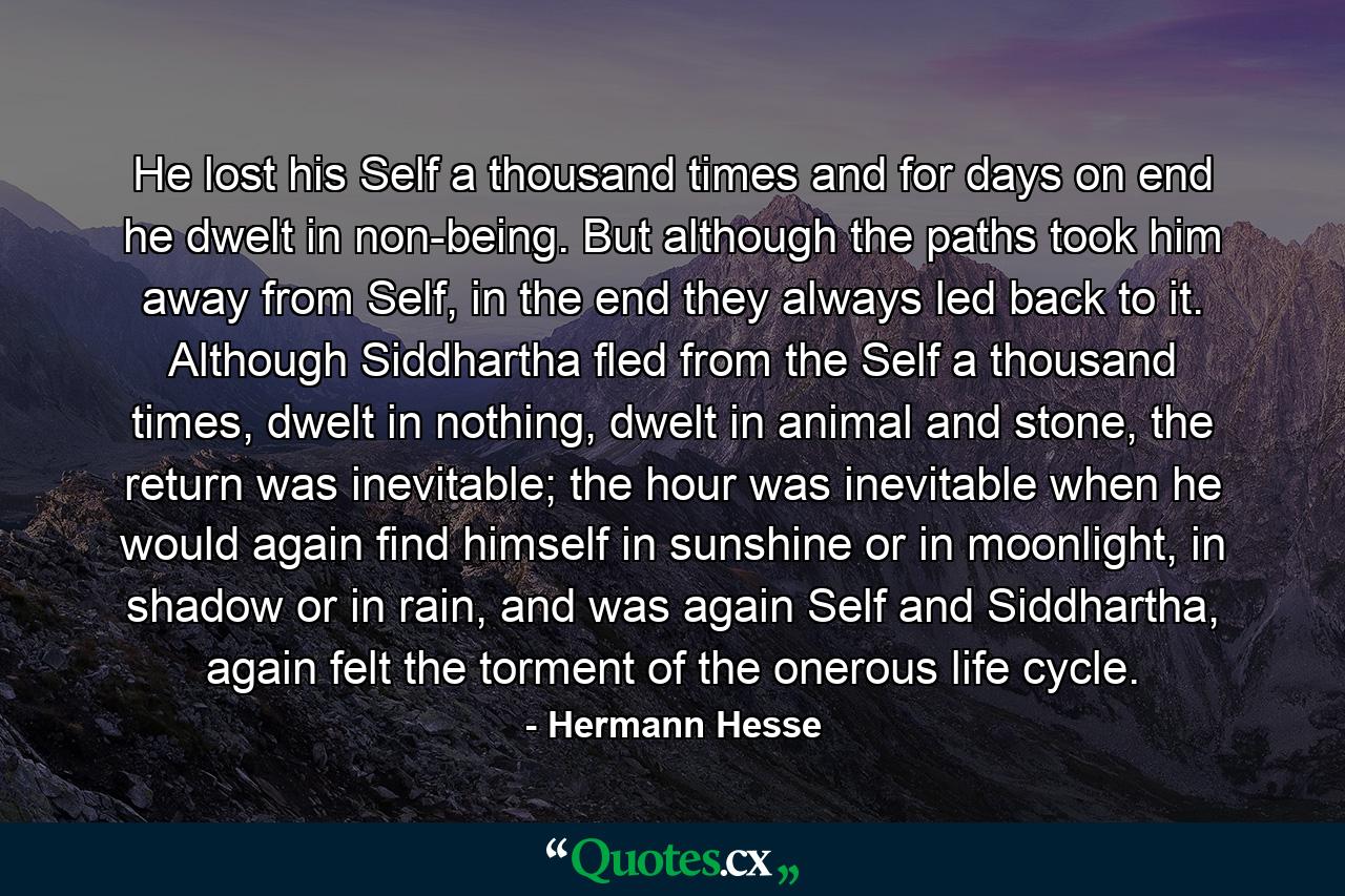 He lost his Self a thousand times and for days on end he dwelt in non-being. But although the paths took him away from Self, in the end they always led back to it. Although Siddhartha fled from the Self a thousand times, dwelt in nothing, dwelt in animal and stone, the return was inevitable; the hour was inevitable when he would again find himself in sunshine or in moonlight, in shadow or in rain, and was again Self and Siddhartha, again felt the torment of the onerous life cycle. - Quote by Hermann Hesse