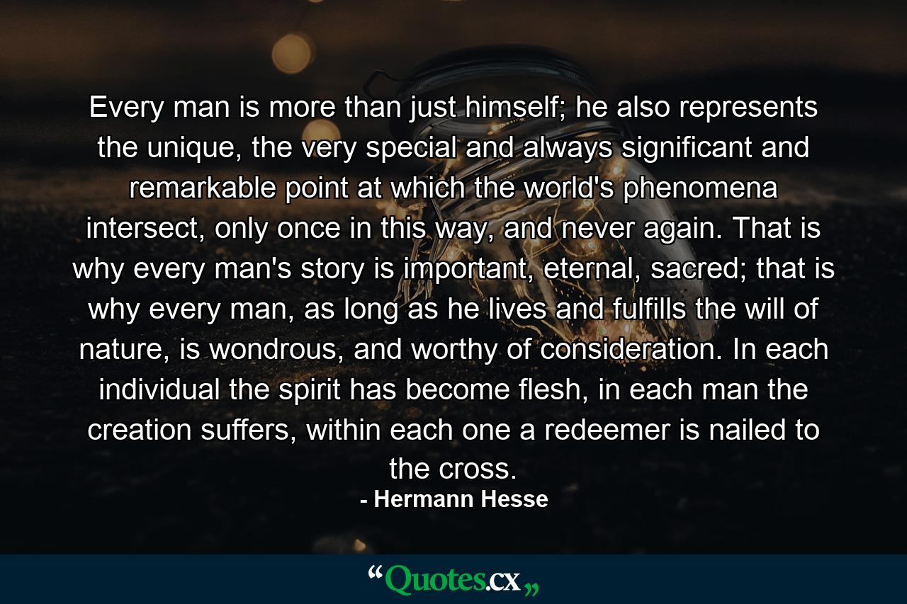 Every man is more than just himself; he also represents the unique, the very special and always significant and remarkable point at which the world's phenomena intersect, only once in this way, and never again. That is why every man's story is important, eternal, sacred; that is why every man, as long as he lives and fulfills the will of nature, is wondrous, and worthy of consideration. In each individual the spirit has become flesh, in each man the creation suffers, within each one a redeemer is nailed to the cross. - Quote by Hermann Hesse