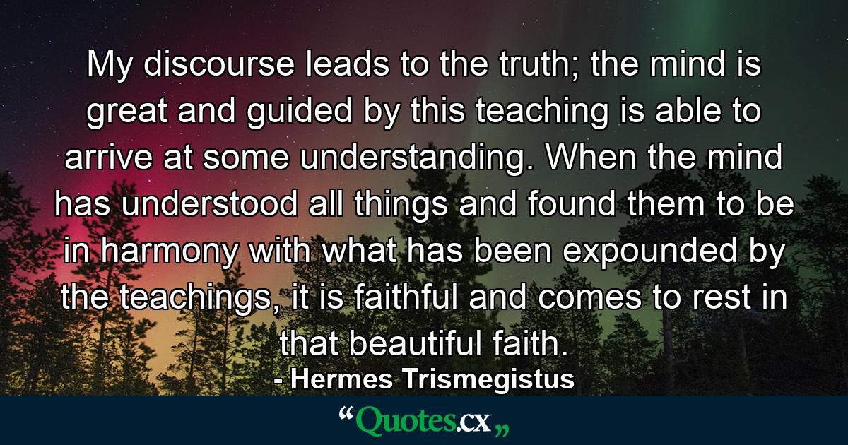 My discourse leads to the truth; the mind is great and guided by this teaching is able to arrive at some understanding. When the mind has understood all things and found them to be in harmony with what has been expounded by the teachings, it is faithful and comes to rest in that beautiful faith. - Quote by Hermes Trismegistus