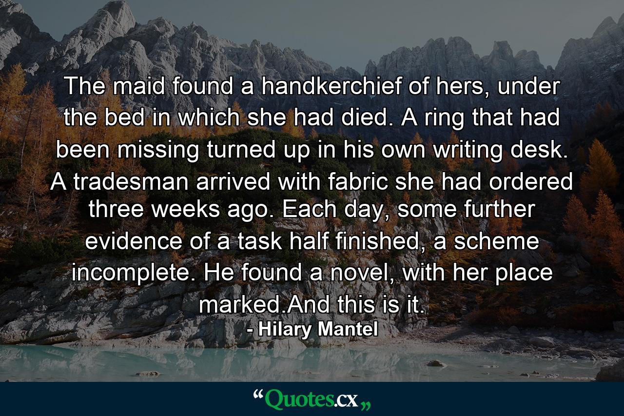 The maid found a handkerchief of hers, under the bed in which she had died. A ring that had been missing turned up in his own writing desk. A tradesman arrived with fabric she had ordered three weeks ago. Each day, some further evidence of a task half finished, a scheme incomplete. He found a novel, with her place marked.And this is it. - Quote by Hilary Mantel