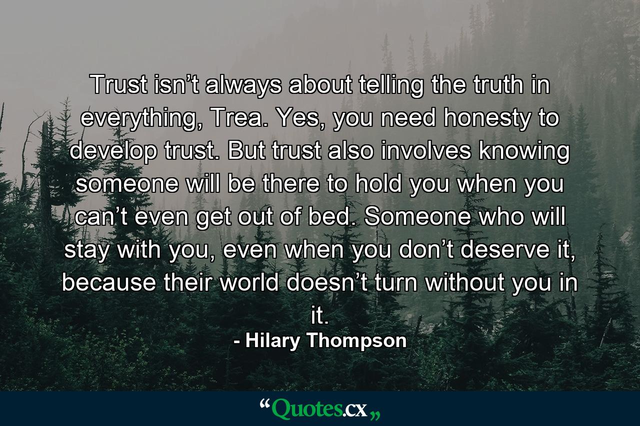 Trust isn’t always about telling the truth in everything, Trea. Yes, you need honesty to develop trust. But trust also involves knowing someone will be there to hold you when you can’t even get out of bed. Someone who will stay with you, even when you don’t deserve it, because their world doesn’t turn without you in it. - Quote by Hilary Thompson