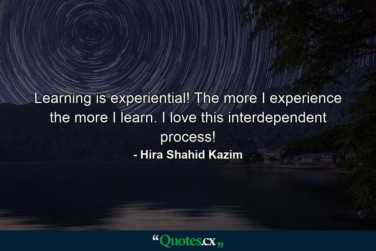 Learning is experiential! The more I experience the more I learn. I love this interdependent process! - Quote by Hira Shahid Kazim