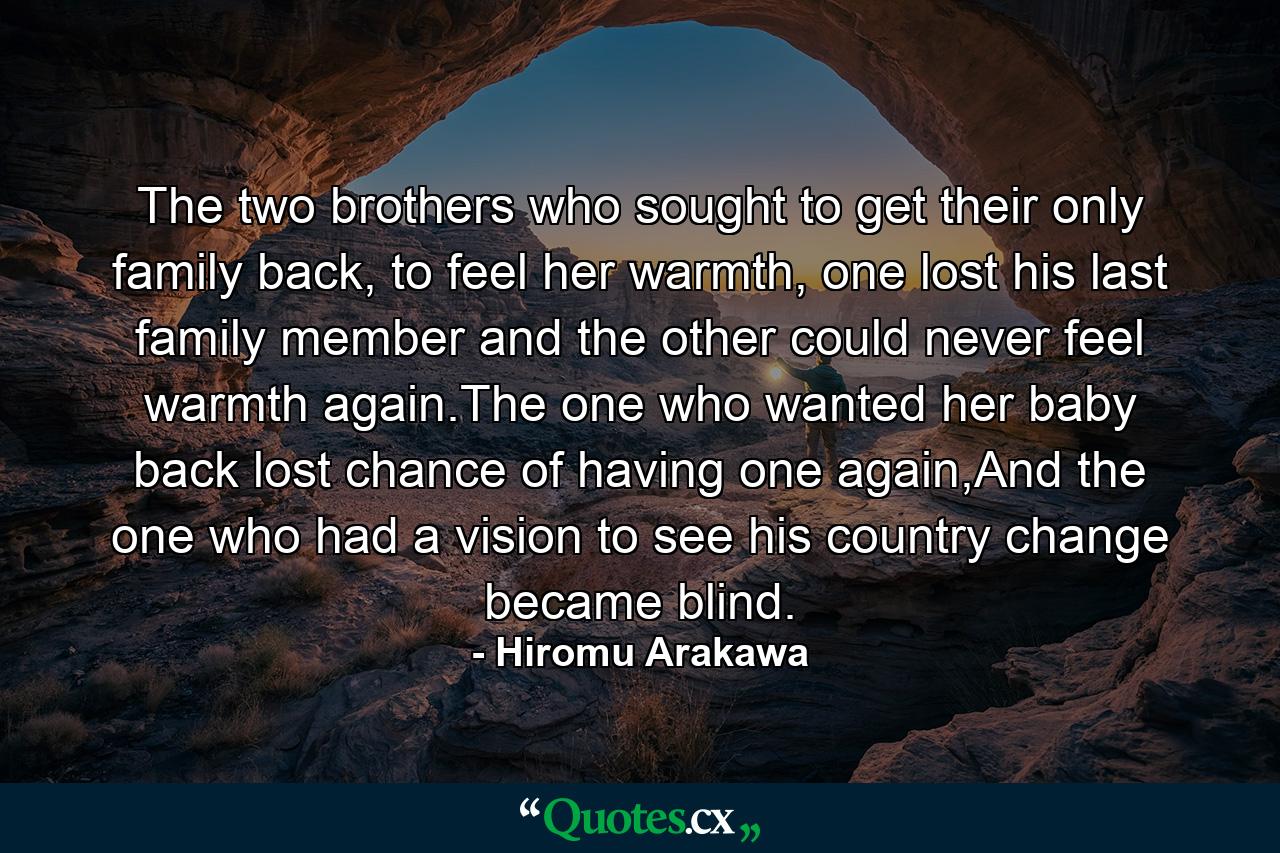 The two brothers who sought to get their only family back, to feel her warmth, one lost his last family member and the other could never feel warmth again.The one who wanted her baby back lost chance of having one again,And the one who had a vision to see his country change became blind. - Quote by Hiromu Arakawa