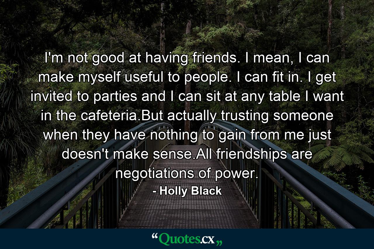 I'm not good at having friends. I mean, I can make myself useful to people. I can fit in. I get invited to parties and I can sit at any table I want in the cafeteria.But actually trusting someone when they have nothing to gain from me just doesn't make sense.All friendships are negotiations of power. - Quote by Holly Black