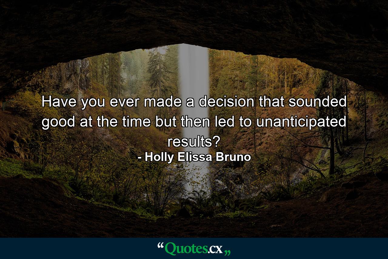 Have you ever made a decision that sounded good at the time but then led to unanticipated results? - Quote by Holly Elissa Bruno