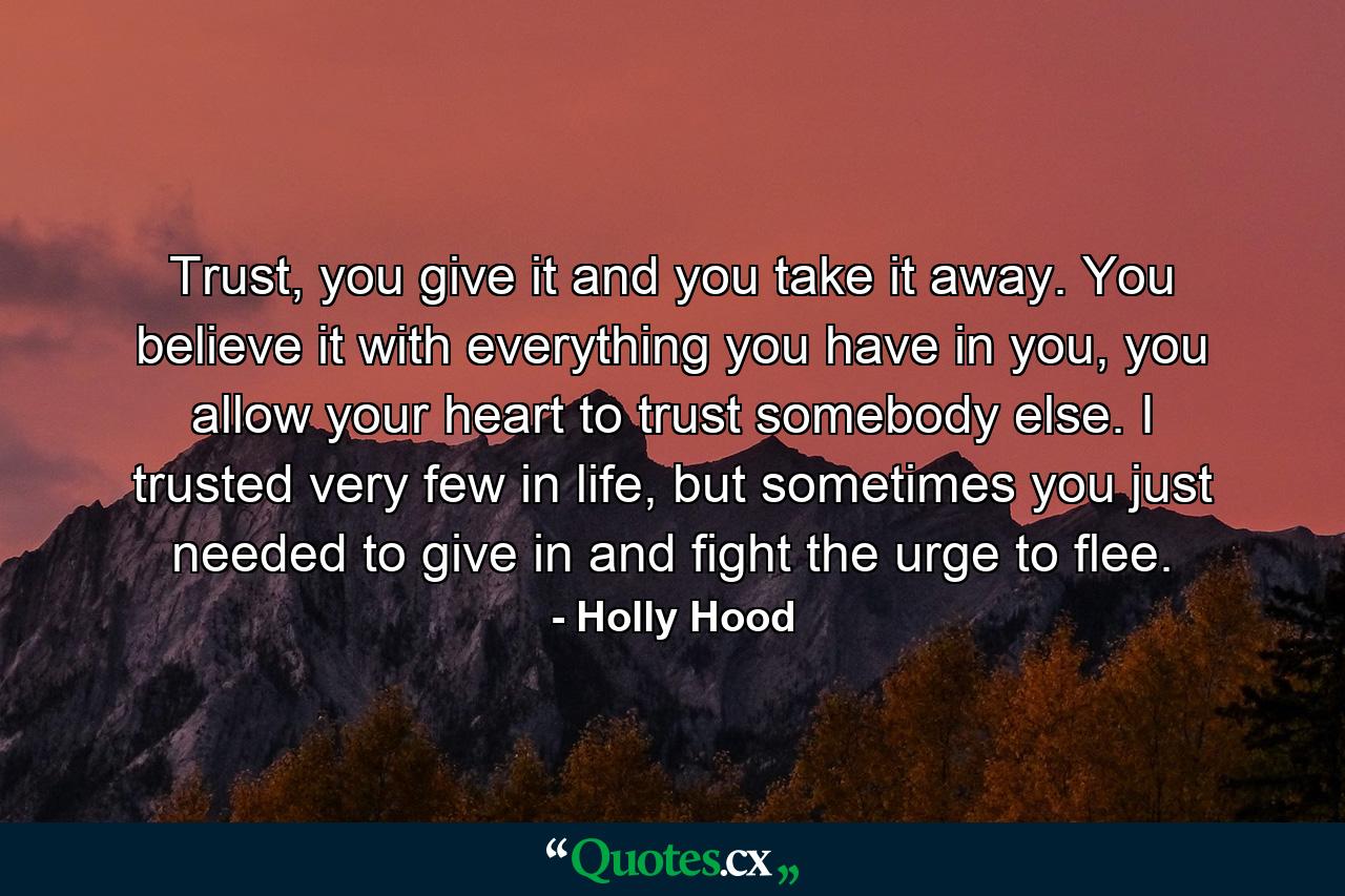 Trust, you give it and you take it away. You believe it with everything you have in you, you allow your heart to trust somebody else. I trusted very few in life, but sometimes you just needed to give in and fight the urge to flee. - Quote by Holly Hood