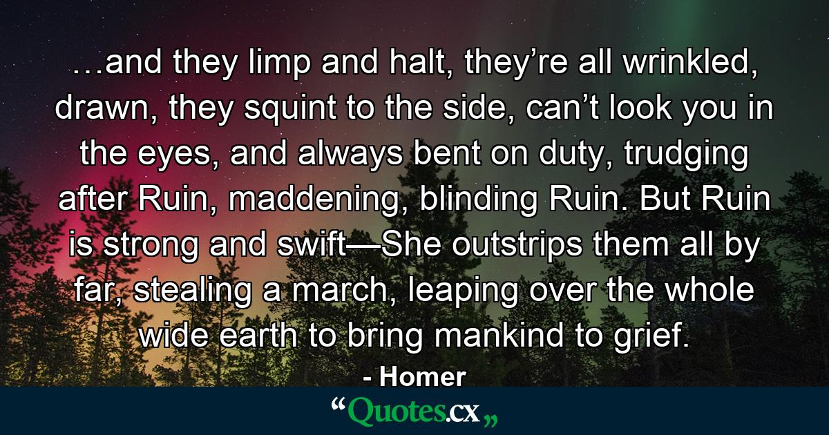 …and they limp and halt, they’re all wrinkled, drawn, they squint to the side, can’t look you in the eyes, and always bent on duty, trudging after Ruin, maddening, blinding Ruin. But Ruin is strong and swift—She outstrips them all by far, stealing a march, leaping over the whole wide earth to bring mankind to grief. - Quote by Homer