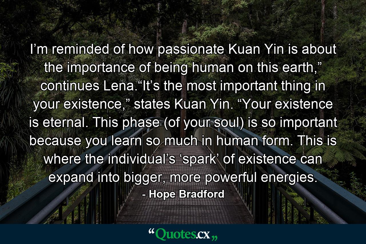 I’m reminded of how passionate Kuan Yin is about the importance of being human on this earth,” continues Lena.“It’s the most important thing in your existence,” states Kuan Yin. “Your existence is eternal. This phase (of your soul) is so important because you learn so much in human form. This is where the individual’s ‘spark’ of existence can expand into bigger, more powerful energies. - Quote by Hope Bradford