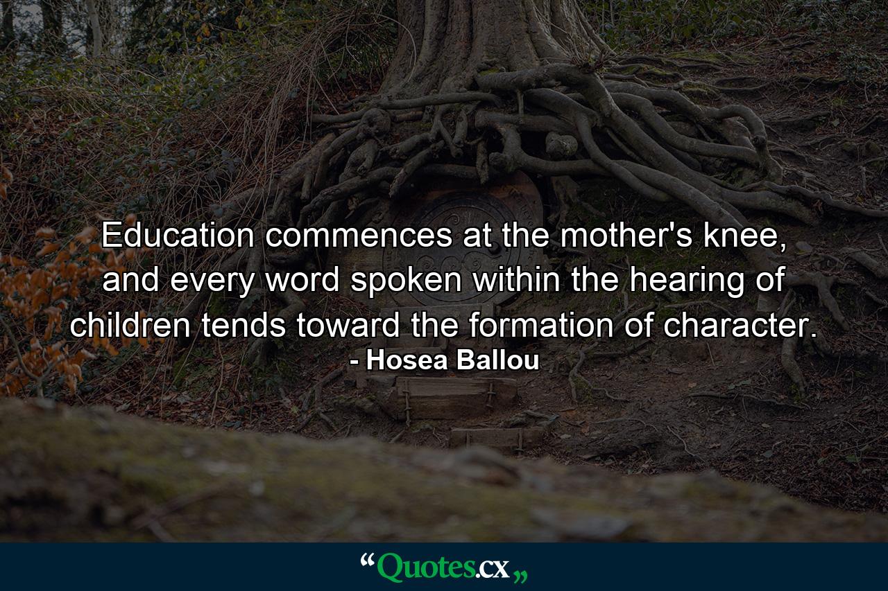 Education commences at the mother's knee, and every word spoken within the hearing of children tends toward the formation of character. - Quote by Hosea Ballou