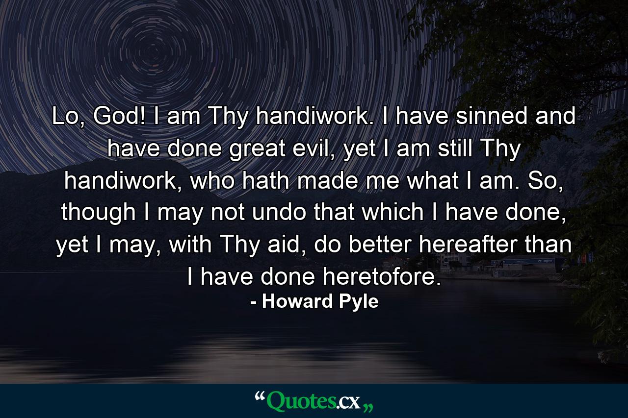 Lo, God! I am Thy handiwork. I have sinned and have done great evil, yet I am still Thy handiwork, who hath made me what I am. So, though I may not undo that which I have done, yet I may, with Thy aid, do better hereafter than I have done heretofore. - Quote by Howard Pyle