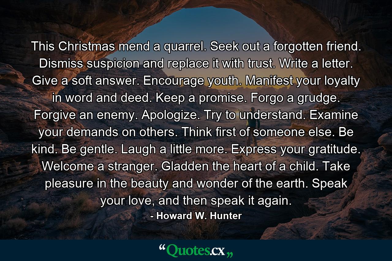 This Christmas mend a quarrel. Seek out a forgotten friend. Dismiss suspicion and replace it with trust. Write a letter. Give a soft answer. Encourage youth. Manifest your loyalty in word and deed. Keep a promise. Forgo a grudge. Forgive an enemy. Apologize. Try to understand. Examine your demands on others. Think first of someone else. Be kind. Be gentle. Laugh a little more. Express your gratitude. Welcome a stranger. Gladden the heart of a child. Take pleasure in the beauty and wonder of the earth. Speak your love, and then speak it again. - Quote by Howard W. Hunter