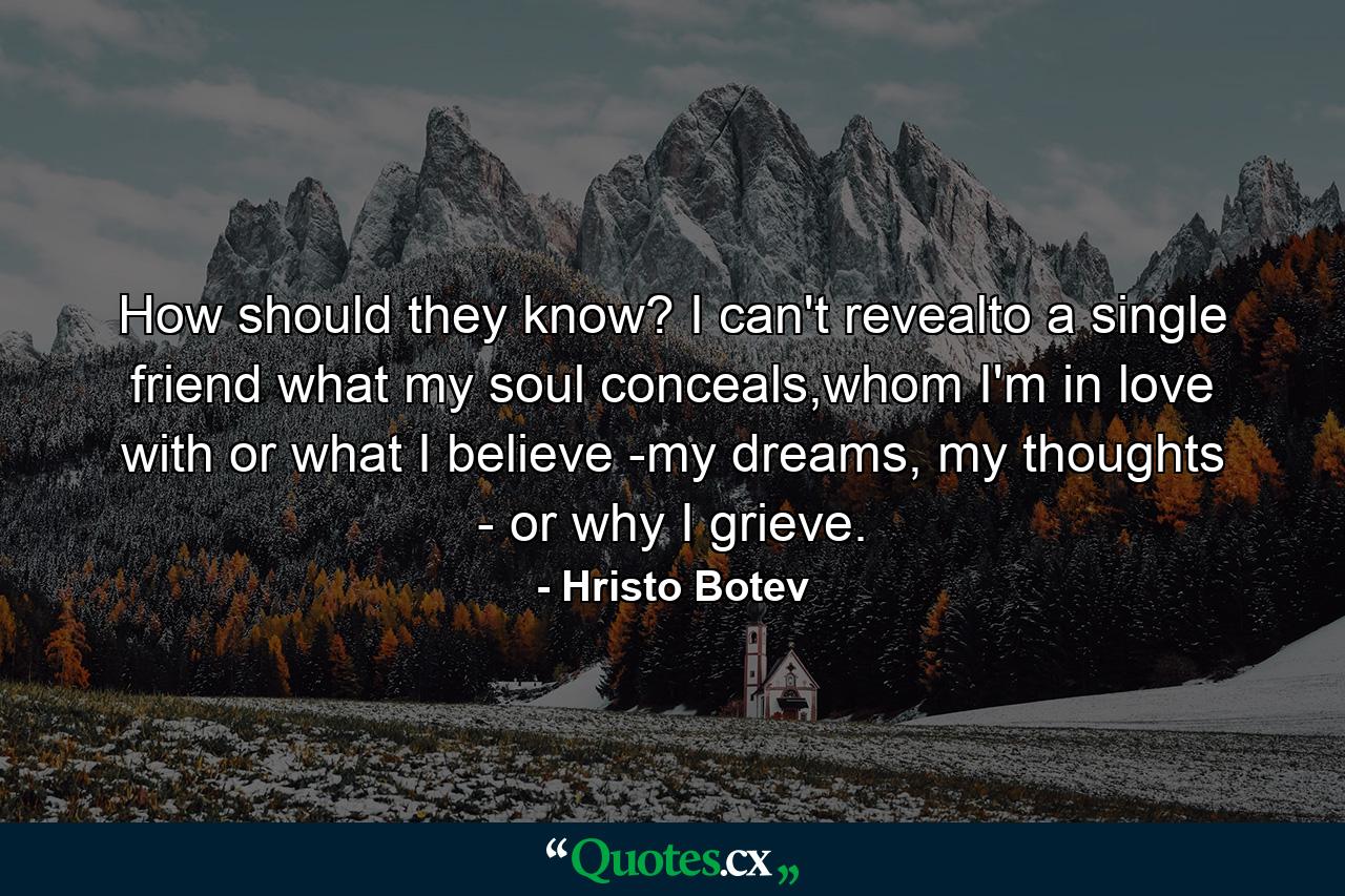 How should they know? I can't revealto a single friend what my soul conceals,whom I'm in love with or what I believe -my dreams, my thoughts - or why I grieve. - Quote by Hristo Botev