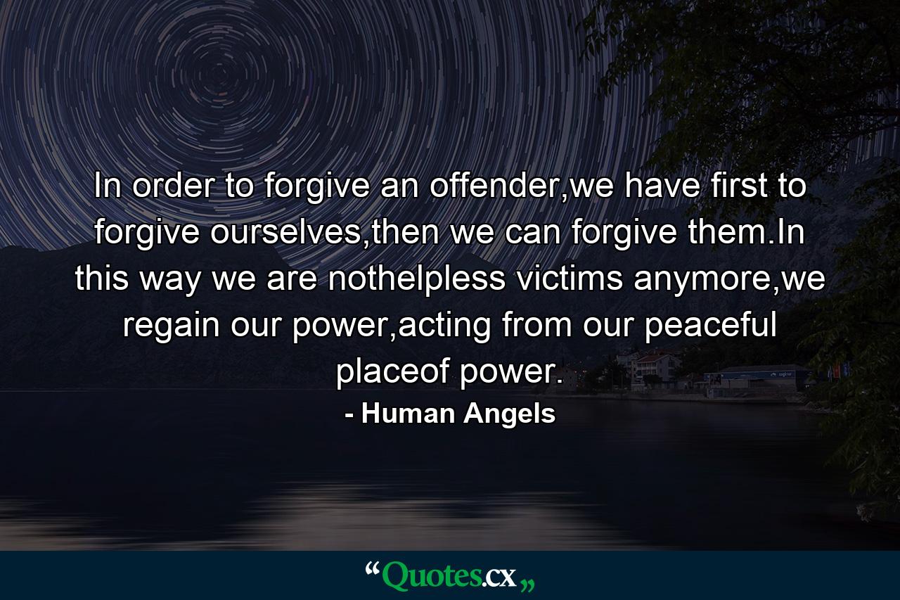 In order to forgive an offender,we have first to forgive ourselves,then we can forgive them.In this way we are nothelpless victims anymore,we regain our power,acting from our peaceful placeof power. - Quote by Human Angels