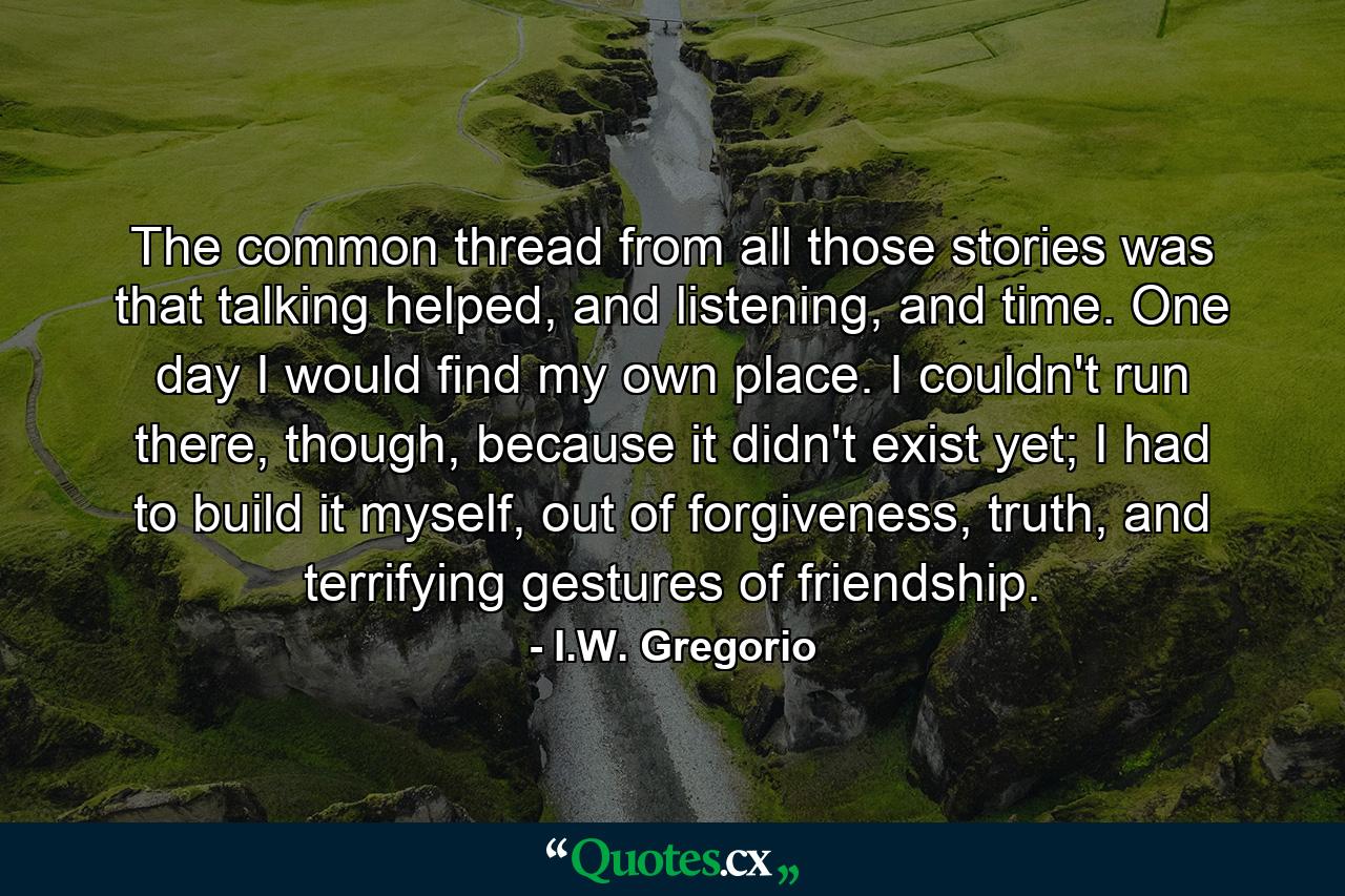 The common thread from all those stories was that talking helped, and listening, and time. One day I would find my own place. I couldn't run there, though, because it didn't exist yet; I had to build it myself, out of forgiveness, truth, and terrifying gestures of friendship. - Quote by I.W. Gregorio