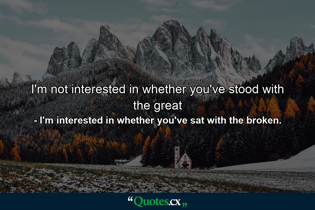 I'm not interested in whether you've stood with the great - Quote by I'm interested in whether you've sat with the broken.