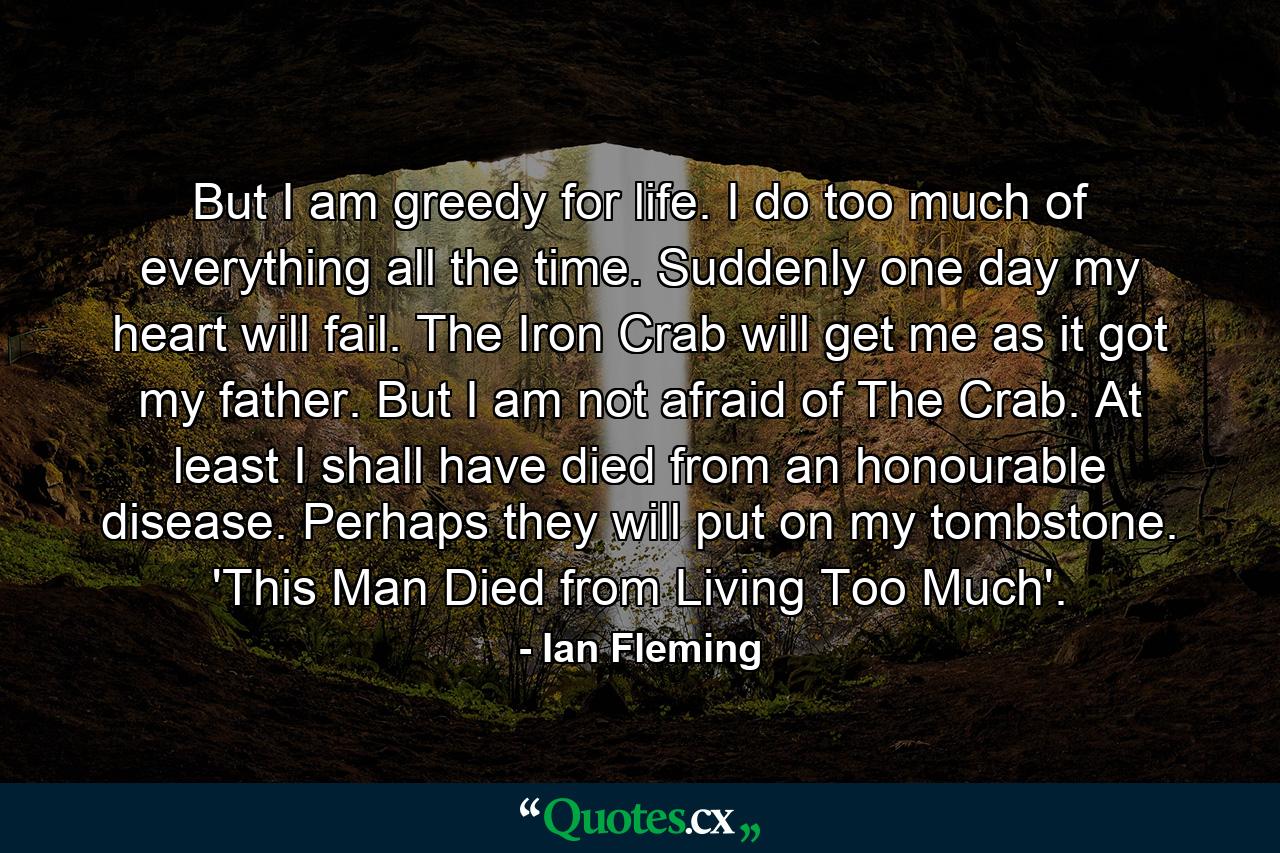 But I am greedy for life. I do too much of everything all the time. Suddenly one day my heart will fail. The Iron Crab will get me as it got my father. But I am not afraid of The Crab. At least I shall have died from an honourable disease. Perhaps they will put on my tombstone. 'This Man Died from Living Too Much'. - Quote by Ian Fleming