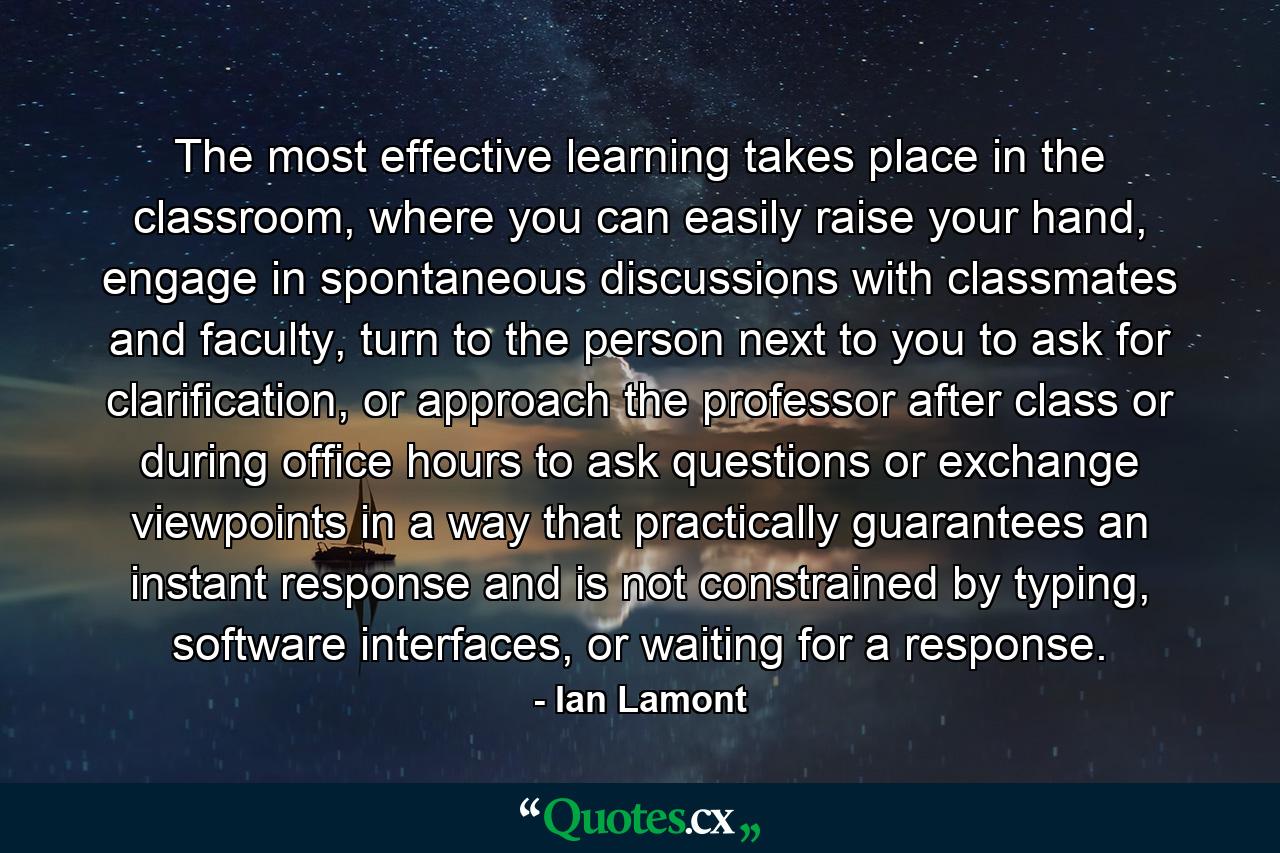 The most effective learning takes place in the classroom, where you can easily raise your hand, engage in spontaneous discussions with classmates and faculty, turn to the person next to you to ask for clarification, or approach the professor after class or during office hours to ask questions or exchange viewpoints in a way that practically guarantees an instant response and is not constrained by typing, software interfaces, or waiting for a response. - Quote by Ian Lamont