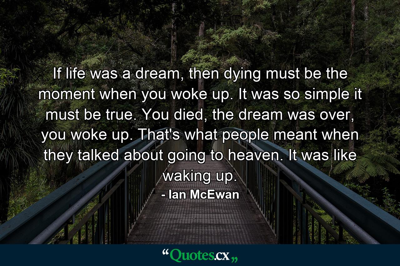 If life was a dream, then dying must be the moment when you woke up. It was so simple it must be true. You died, the dream was over, you woke up. That's what people meant when they talked about going to heaven. It was like waking up. - Quote by Ian McEwan