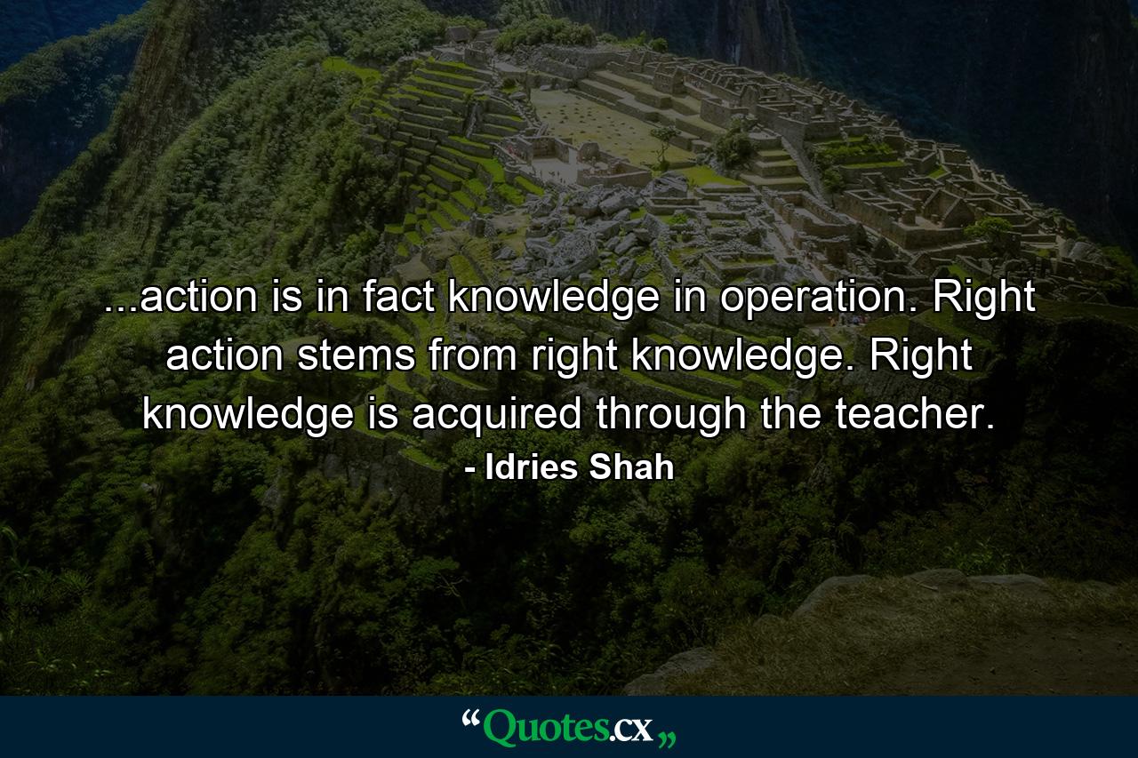 ...action is in fact knowledge in operation. Right action stems from right knowledge. Right knowledge is acquired through the teacher. - Quote by Idries Shah