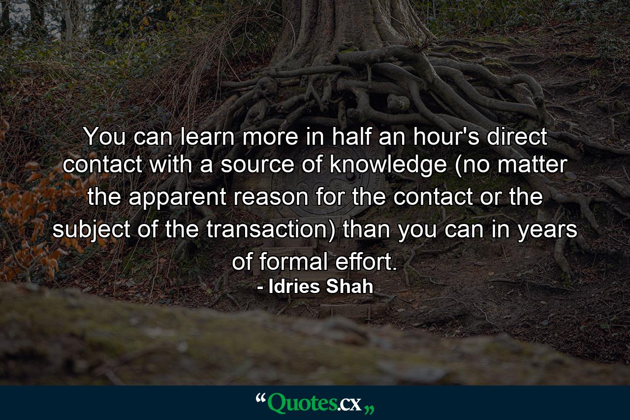 You can learn more in half an hour's direct contact with a source of knowledge (no matter the apparent reason for the contact or the subject of the transaction) than you can in years of formal effort. - Quote by Idries Shah